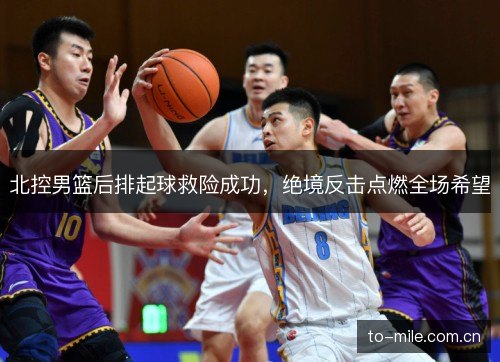 北控男篮后排起球救险成功,绝境反击点燃全场希望 北控男篮后排起球救险成功,绝境反击点燃全场希望